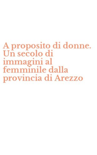 A proposito di donne. Un secolo di immagini al femminile dalla provincia di Arezzo